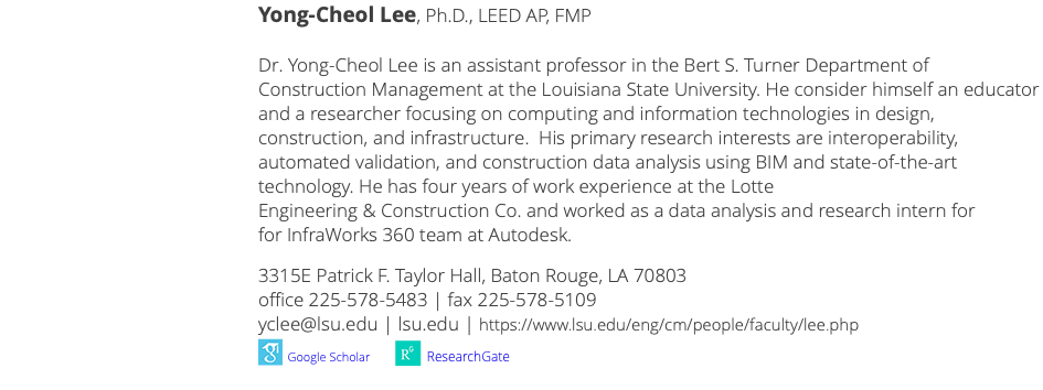  Yong-Cheol Lee, Ph.D., LEED AP, FMP Dr. Yong-Cheol Lee is an associate professor in the Bert S. Turner Department of Construction Management at the Louisiana State University. He consider himself an educator and a researcher focusing on computing and information technologies in design, construction, and infrastructure. His primary research interests are interoperability, automated validation, and construction data analysis using BIM and state-of-the-art technology. He has four years of work experience at the Lotte Engineering & Construction Co. and worked as a data analysis and research intern for for InfraWorks 360 team at Autodesk. 3315E Patrick F. Taylor Hall, Baton Rouge, LA 70803 office 225-578-5483 | fax 225-578-5109 yclee@lsu.edu | lsu.edu | https://www.lsu.edu/eng/cm/people/faculty/lee.php ﷯ Google Scholar ﷯ ResearchGate 
