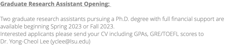 Graduate Research Assistant Opening: Two graduate research assistants pursuing a Ph.D. degree with full financial support are available beginning Fall 2024. Interested applicants please send your CV including GPAs, GRE/TOEFL scores to Dr. Yong-Cheol Lee (yclee@lsu.edu) 