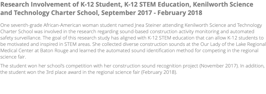 Research Involvement of K-12 Student, K-12 STEM Education, Kenilworth Science and Technology Charter School, September 2017 - February 2018 One seventh-grade African-American woman student named Jnea Steiner attending Kenilworth Science and Technology Charter School was involved in the research regarding sound-based construction activity monitoring and automated safety surveillance. The goal of this research study has aligned with K-12 STEM education that can allow K-12 students to be motivated and inspired in STEM areas. She collected diverse construction sounds at the Our Lady of the Lake Regional Medical Center at Baton Rouge and learned the automated sound identification method for competing in the regional science fair. The student won her school’s competition with her construction sound recognition project (November 2017). In addition, the student won the 3rd place award in the regional science fair (February 2018). 