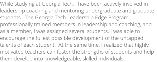 While studying at Georgia Tech, I have been actively involved in leadership coaching and mentoring undergraduate and graduate students. The Georgia Tech Leadership Edge Program professionally trained members in leadership and coaching, and as a member, I was assigned several students. I was able to encourage the fullest possible development of the untapped talents of each student. At the same time, I realized that highly motivated teachers can foster the strengths of students and help them develop into knowledgeable, skilled individuals. 